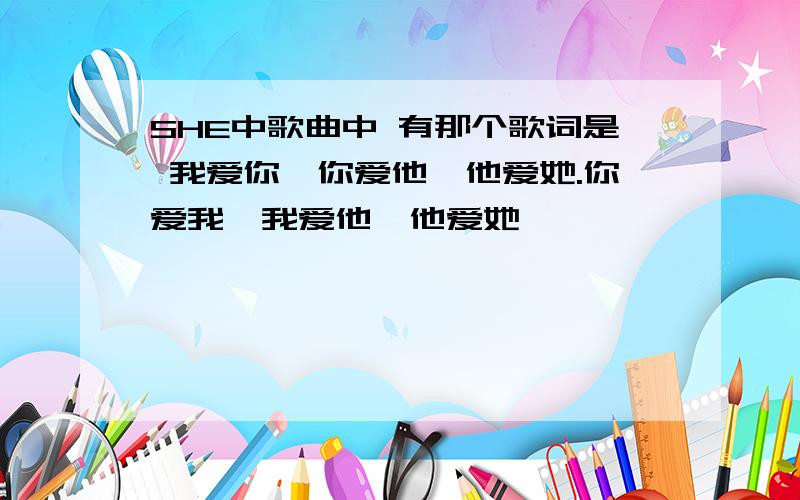 SHE中歌曲中 有那个歌词是 我爱你,你爱他,他爱她.你爱我,我爱他,他爱她