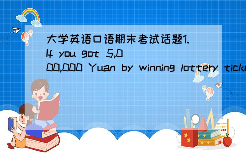 大学英语口语期末考试话题1.If you got 5,000,000 Yuan by winning lottery ticket（彩票）,what will you do?2.What do you think is the most difficult part in English learning,listening,speaking,reading or writing?Why?3.What are your ideal