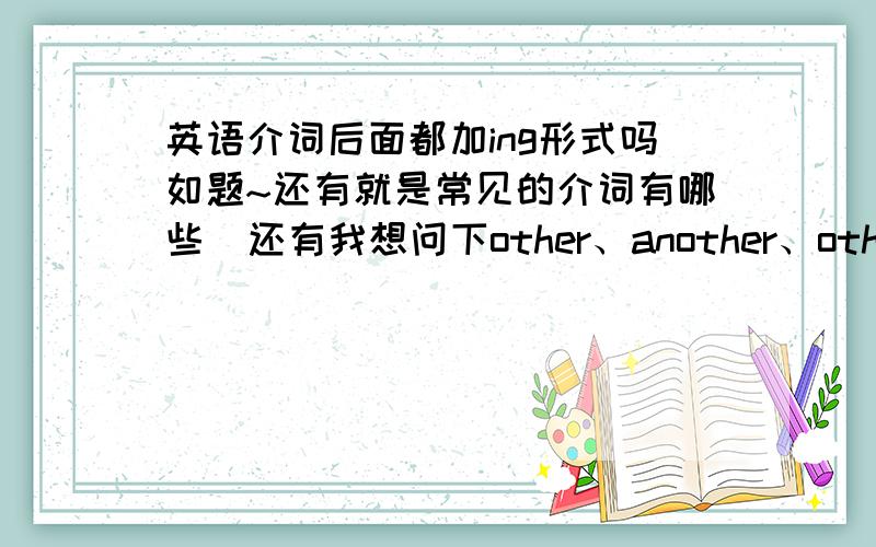 英语介词后面都加ing形式吗如题~还有就是常见的介词有哪些  还有我想问下other、another、others、the other的区别.