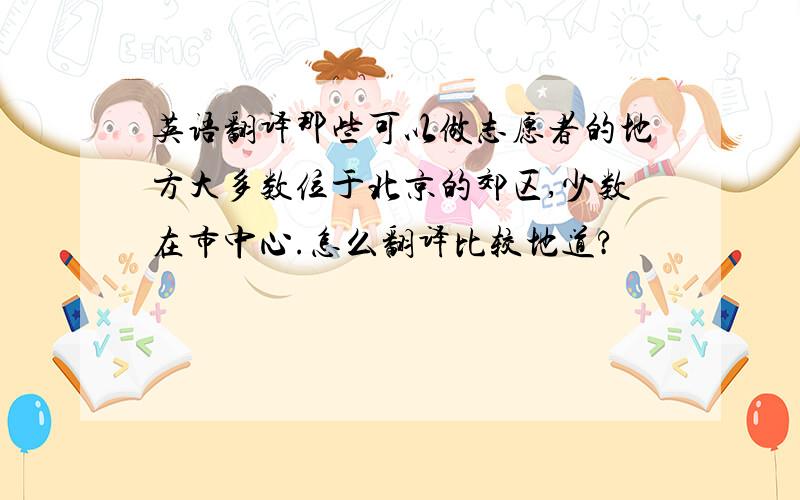 英语翻译那些可以做志愿者的地方大多数位于北京的郊区,少数在市中心.怎么翻译比较地道?