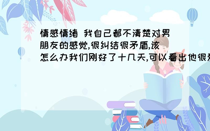 情感情绪 我自己都不清楚对男朋友的感觉,很纠结很矛盾,该怎么办我们刚好了十几天,可以看出他很爱我,整天想着我,可我怎么和他不一样,没有那么强烈的思念,但脑子里装的总是他,似乎很矛