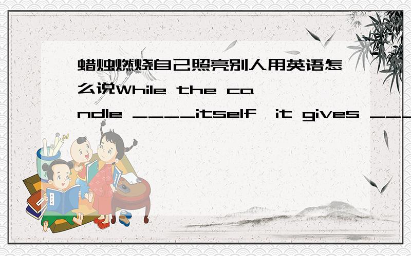 蜡烛燃烧自己照亮别人用英语怎么说While the candle ____itself,it gives ____to the others.