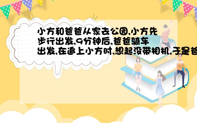 小方和爸爸从家去公园,小方先步行出发,9分钟后,爸爸骑车出发,在追上小方时,想起没带相机,于是爸爸立即返回家拿相机,又立即回头追小方,再追上时距家1000米已知爸爸的速度是小方速度的4