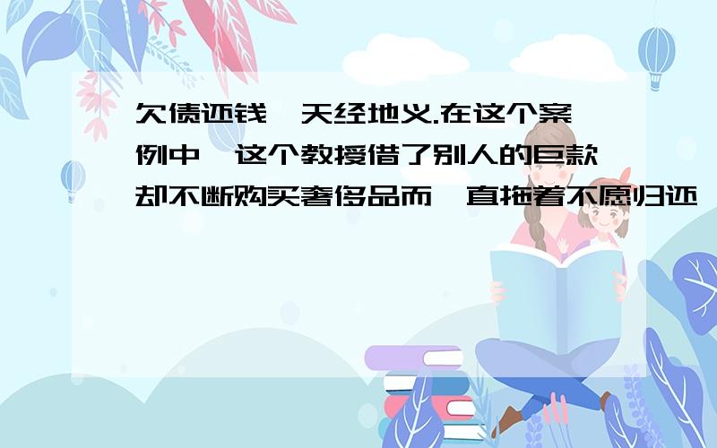 欠债还钱,天经地义.在这个案例中,这个教授借了别人的巨款却不断购买奢侈品而一直拖着不愿归还,对于这种行为,利用法律去约束他是最有效的办法.判处他拘留可以警醒他,让他明白这么做是