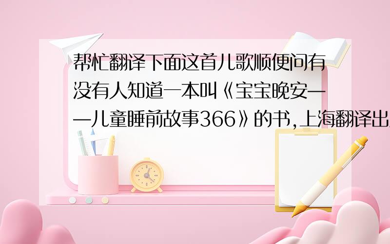 帮忙翻译下面这首儿歌顺便问有没有人知道一本叫《宝宝晚安——儿童睡前故事366》的书,上海翻译出版公司的,提供线索再加分哈!儿歌在下面,要英译.我分数也不多,先给50,译得好的加分!先谢