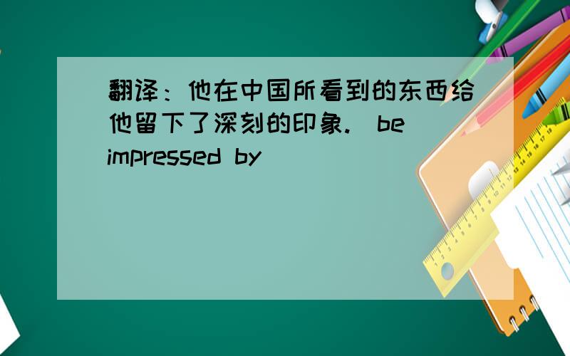 翻译：他在中国所看到的东西给他留下了深刻的印象.(be impressed by)