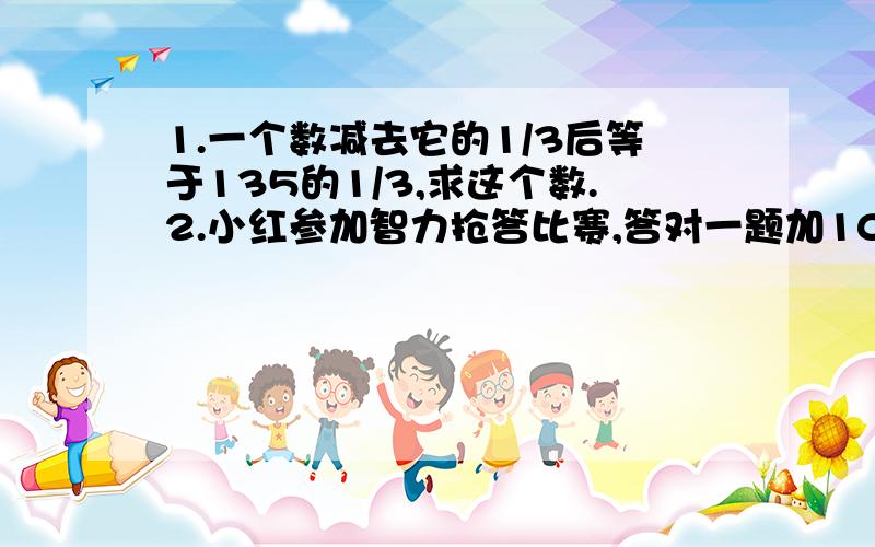 1.一个数减去它的1/3后等于135的1/3,求这个数.2.小红参加智力抢答比赛,答对一题加10分,答错一题扣6分,小红抢答8题,最终得分64分,她答对多少题?3.一种洗衣机现在每台的售价1260元,比原来降低了