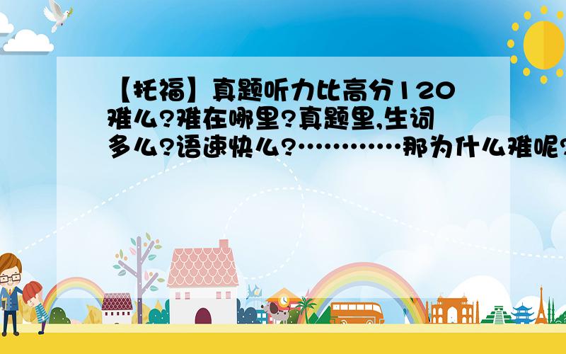 【托福】真题听力比高分120难么?难在哪里?真题里,生词多么?语速快么?…………那为什么难呢?