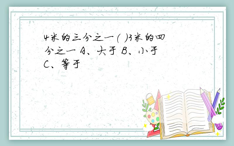 4米的三分之一( )3米的四分之一 A、大于 B、小于 C、等于