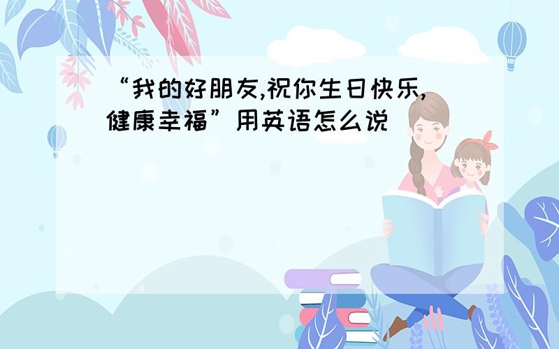 “我的好朋友,祝你生日快乐,健康幸福”用英语怎么说