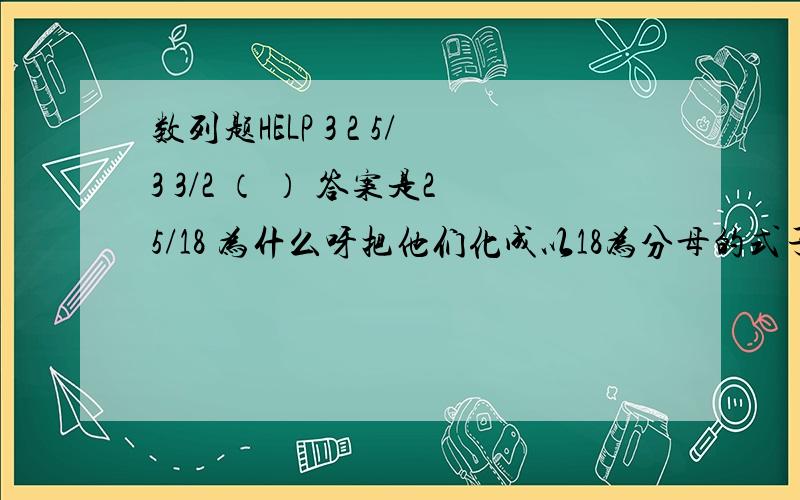 数列题HELP 3 2 5/3 3/2 （ ） 答案是25/18 为什么呀把他们化成以18为分母的式子,就变成了54/18,36/18,30/18,27/18,（）则分子相差为18,6,3,为前一位数的分子差为后两个分子差的乘积.故第四个分子差为2