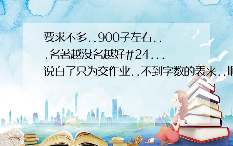 要求不多..900子左右...名著越没名越好#24...说白了只为交作业..不到字数的表来..顺便鄙|视#80一下那个LJ的教语文的..