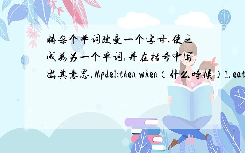 将每个单词改变一个字母,使之成为另一个单词,并在括号中写出其意思.Mpdel：then when（什么时候）1.eat ___________( )2.go ___________( )3.bag ___________( )4.zoo __________( )5.warm _________( )