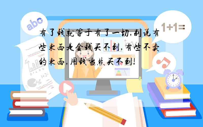 有了钱就等于有了一切,别说有些东西是金钱买不到,有些不卖的东西,用钱当然买不到!