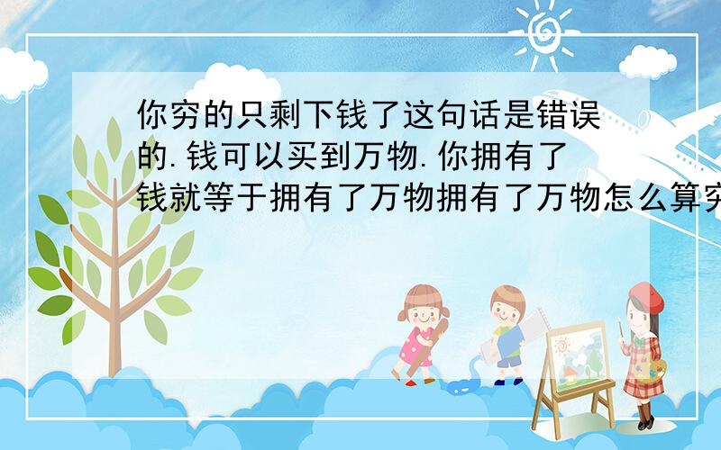 你穷的只剩下钱了这句话是错误的.钱可以买到万物.你拥有了钱就等于拥有了万物拥有了万物怎么算穷呢?钱=万物 万物=钱0如果说这个人拥有了钱还觉得空虚只能说明这个人不懂得利用好这个