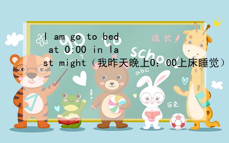 I am go to bed at 0:00 in last might（我昨天晚上0：00上床睡觉） 这个句话错在什么地方?