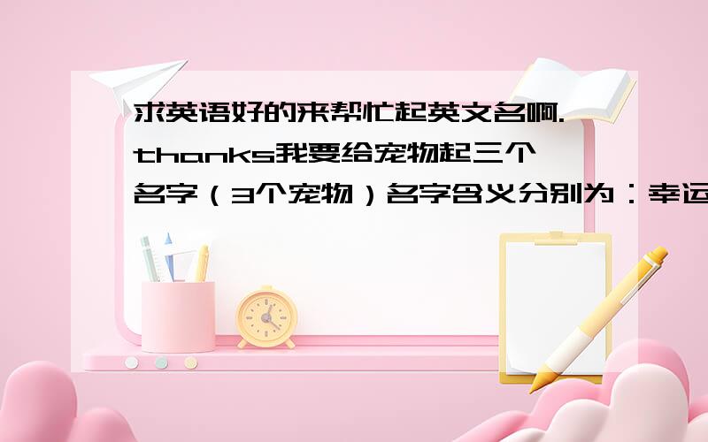 求英语好的来帮忙起英文名啊.thanks我要给宠物起三个名字（3个宠物）名字含义分别为：幸运（luck)财富（wealth）平安（peace）请问如何把他们分别汉译啊,含义不要变啊,或者其他国家表示以