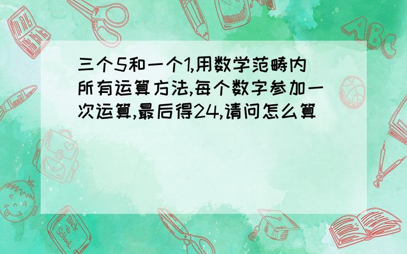 三个5和一个1,用数学范畴内所有运算方法,每个数字参加一次运算,最后得24,请问怎么算