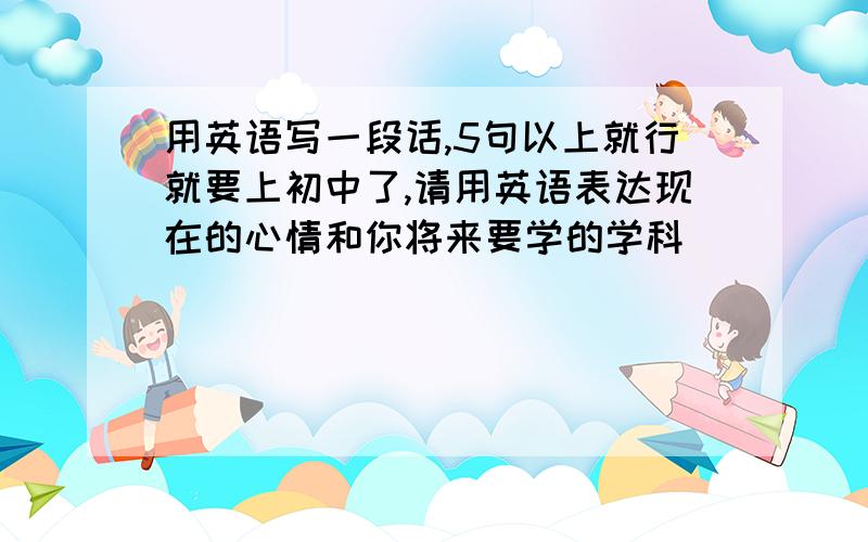 用英语写一段话,5句以上就行就要上初中了,请用英语表达现在的心情和你将来要学的学科