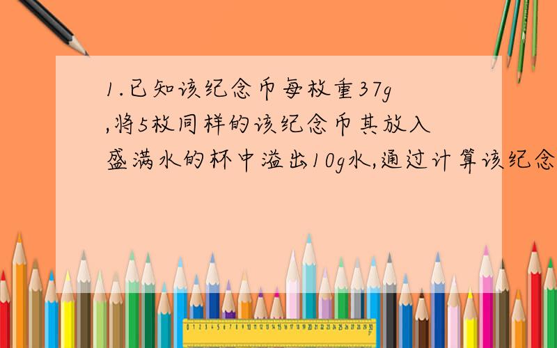 1.已知该纪念币每枚重37g,将5枚同样的该纪念币其放入盛满水的杯中溢出10g水,通过计算该纪念币所采用的彩金的密度是多少千克每立方米?2.某铁质的机器零件的质量是5.53kg,我饿了使该零件变