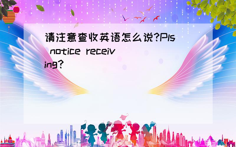 请注意查收英语怎么说?Pls notice receiving?