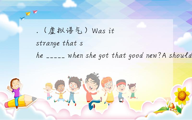 .（虚拟语气）Was it strange that she _____ when she got that good new?A should cry B has criedC would cry D might have cried