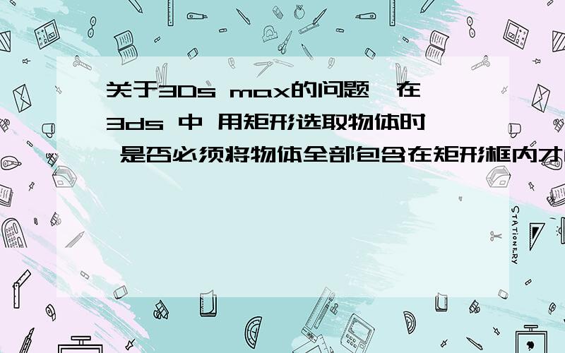 关于3Ds max的问题,在3ds 中 用矩形选取物体时 是否必须将物体全部包含在矩形框内才能选中物体?为什么我在3D中 框取物体的一部分不能选择物体呢?