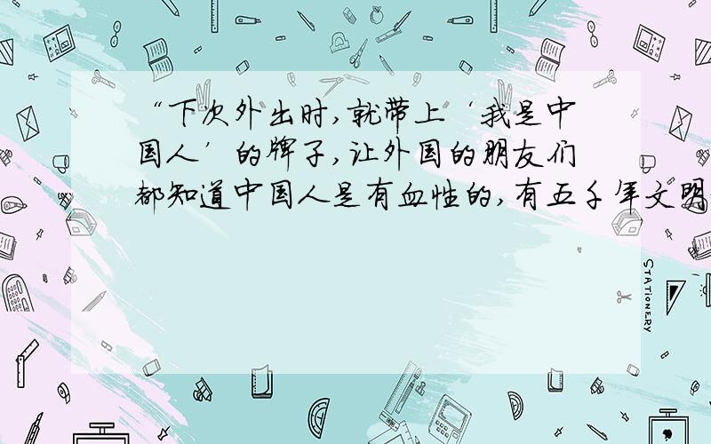 “下次外出时,就带上‘我是中国人’的牌子,让外国的朋友们都知道中国人是有血性的,有五千年文明史的中华民族一定会重新振兴起来了!”的意思