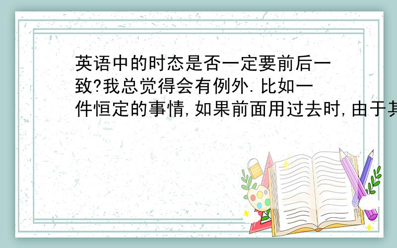 英语中的时态是否一定要前后一致?我总觉得会有例外.比如一件恒定的事情,如果前面用过去时,由于其恒定不变,所以后面可以有现在时.等等.请大家想想有没有时态前后不一致的例子.