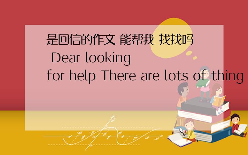 是回信的作文 能帮我 找找吗 Dear looking for help There are lots of thing you couid do .first..是回信的作文 能帮我 找找吗 Dear looking for help There are lots of thing you couid do .first.后面也怎么写啊