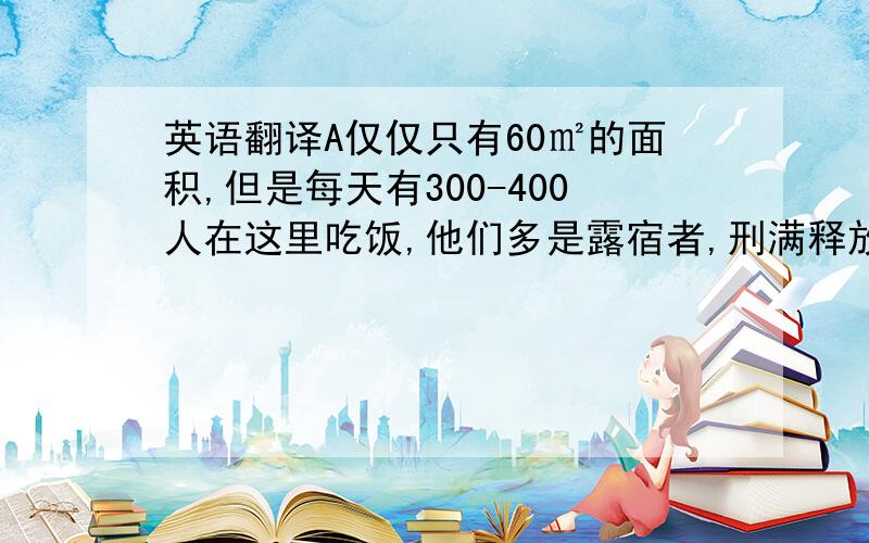 英语翻译A仅仅只有60㎡的面积,但是每天有300-400人在这里吃饭,他们多是露宿者,刑满释放的人,还有乞丐等.只要在店面开着的时候去,就能吃到热腾腾的饭菜.在这里没有人催促,也没有身份高低