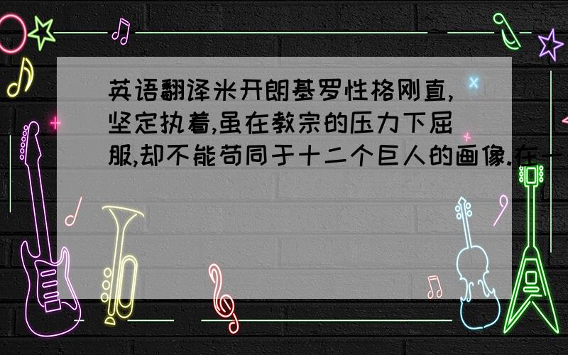 英语翻译米开朗基罗性格刚直,坚定执着,虽在教宗的压力下屈服,却不能苟同于十二个巨人的画像.在一个酒店中,酒酸了,店主立刻将酒桶砸破,任酸酒流满一地!米开朗基罗有感于怀,也将已画的