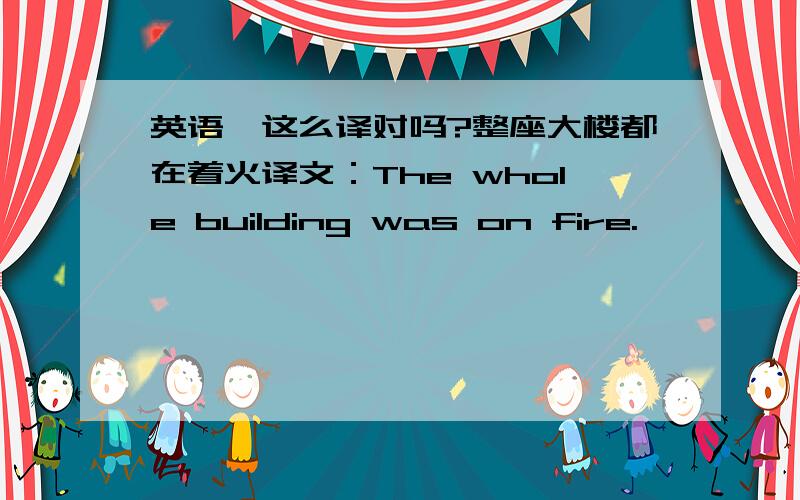 英语,这么译对吗?整座大楼都在着火译文：The whole building was on fire.