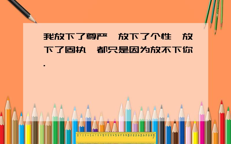 我放下了尊严,放下了个性,放下了固执,都只是因为放不下你.