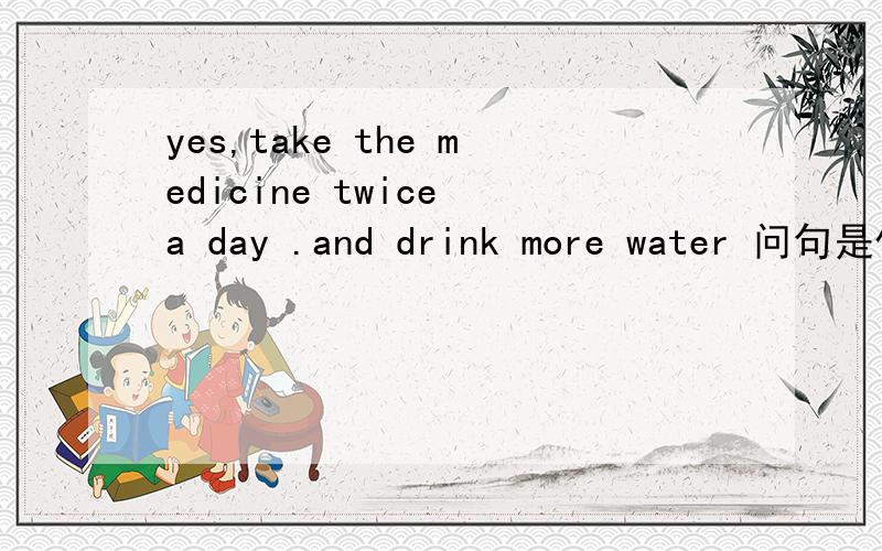 yes,take the medicine twice a day .and drink more water 问句是什么