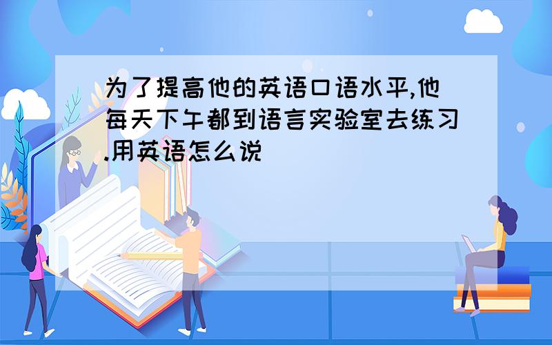 为了提高他的英语口语水平,他每天下午都到语言实验室去练习.用英语怎么说