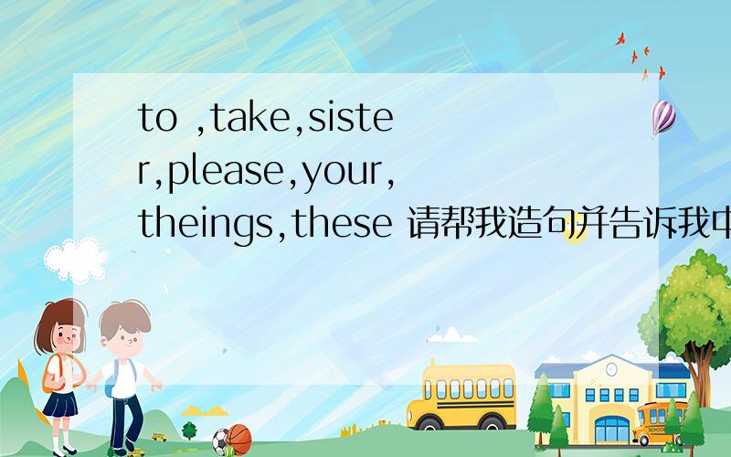to ,take,sister,please,your,theings,these 请帮我造句并告诉我中文意思