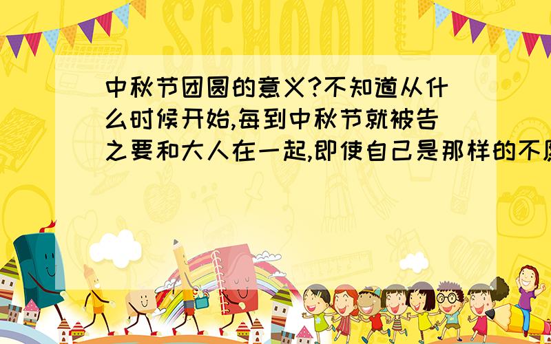 中秋节团圆的意义?不知道从什么时候开始,每到中秋节就被告之要和大人在一起,即使自己是那样的不愿意.有什么意义吗?如果没的话,是不是可以停止这样无聊的事情呢?