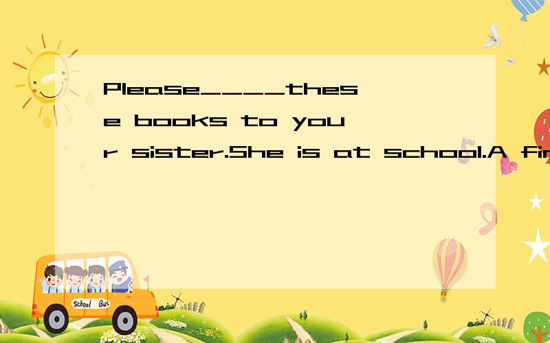 Please____these books to your sister.She is at school.A find B take C help D buy