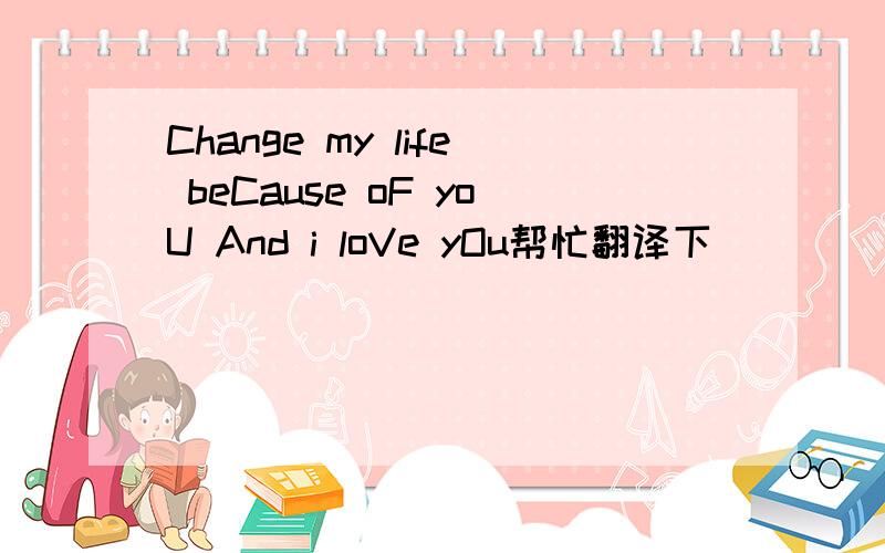 Change my life beCause oF yoU And i loVe yOu帮忙翻译下`