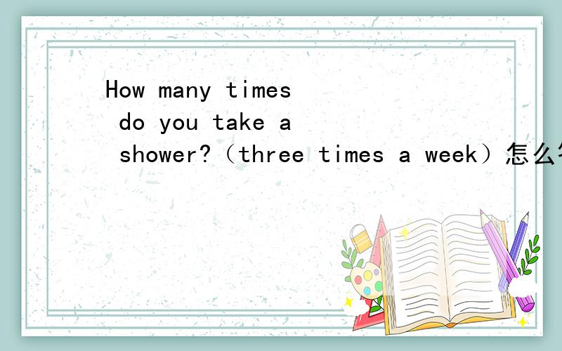 How many times do you take a shower?（three times a week）怎么答