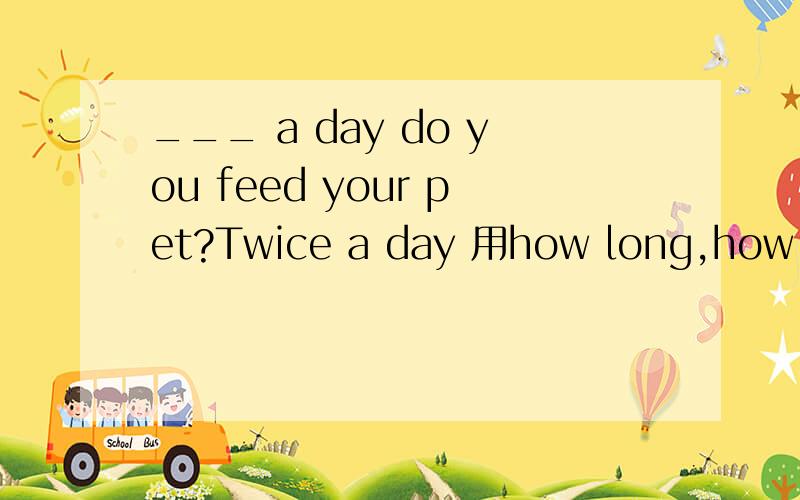 ___ a day do you feed your pet?Twice a day 用how long,how many times ,还是how often,为啥
