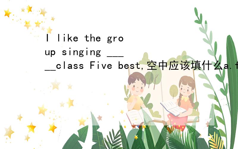 I like the group singing _____class Five best,空中应该填什么a.for b.on c.in d.by我要详细解释,谢谢!