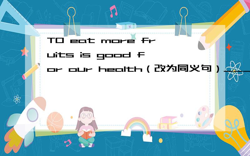 TO eat more fruits is good for our health（改为同义句）___good___our health___ ___ ___ ____