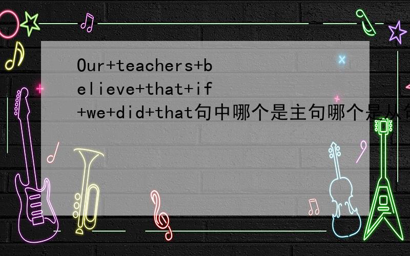 Our+teachers+believe+that+if+we+did+that句中哪个是主句哪个是从句,主句为什么可以单独提出做一个句子?