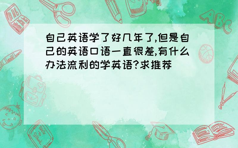 自己英语学了好几年了,但是自己的英语口语一直很差,有什么办法流利的学英语?求推荐