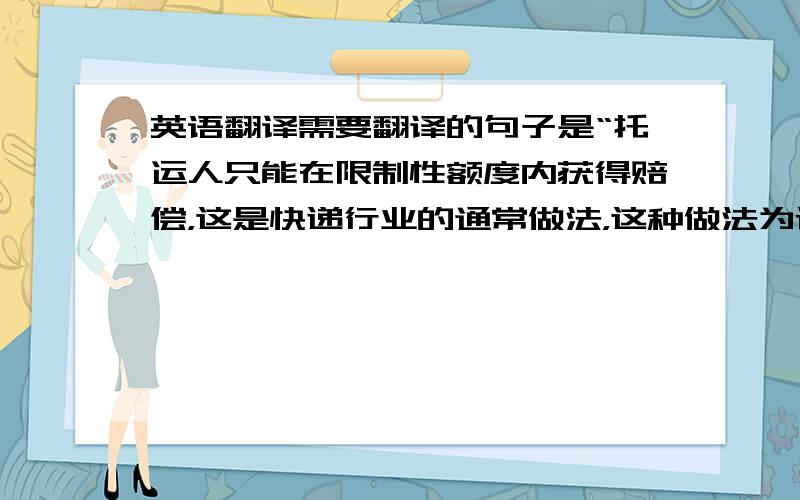 英语翻译需要翻译的句子是“托运人只能在限制性额度内获得赔偿，这是快递行业的通常做法，这种做法为许多人所不能理解。”