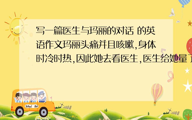 写一篇医生与玛丽的对话 的英语作文玛丽头痛并且咳嗽,身体时冷时热,因此她去看医生,医生给她量了体温后,告诉她在发高烧,医生还听了她的心脏,要她深呼吸,接着检查了她的喉咙,最后医生