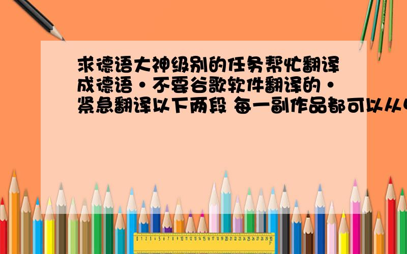 求德语大神级别的任务帮忙翻译成德语·不要谷歌软件翻译的·紧急翻译以下两段 每一副作品都可以从中寻找到一些有关哲学的趣味故事,作品之间形成了一种可以组织的线索,我希望可以从自