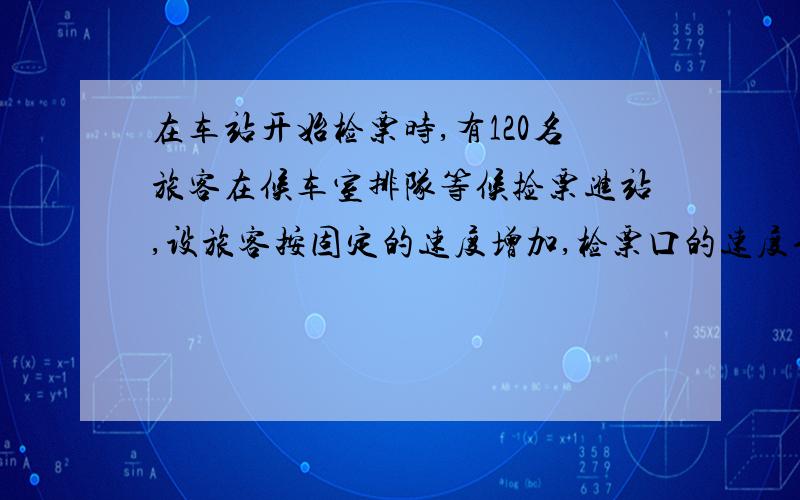 在车站开始检票时,有120名旅客在候车室排队等候捡票进站,设旅客按固定的速度增加,检票口的速度也是固定的,诺开一个窗口,则需30分钟可将排队等候检票的旅客全部检票完毕；诺开两个人窗